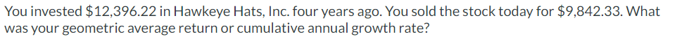 You invested $12,396.22 in Hawkeye Hats, Inc. four years ago. You sold the stock today for $9,842.33. What
was your geometric average return or cumulative annual growth rate?