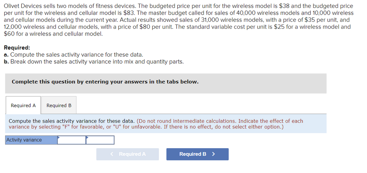 Olivet Devices sells two models of fitness devices. The budgeted price per unit for the wireless model is $38 and the budgeted price
per unit for the wireless and cellular model is $83. The master budget called for sales of 40,000 wireless models and 10,000 wireless
and cellular models during the current year. Actual results showed sales of 31,000 wireless models, with a price of $35 per unit, and
12,000 wireless and cellular models, with a price of $80 per unit. The standard variable cost per unit is $25 for a wireless model and
$60 for a wireless and cellular model.
Required:
a. Compute the sales activity variance for these data.
b. Break down the sales activity variance into mix and quantity parts.
Complete this question by entering your answers in the tabs below.
Required A Required B
Compute the sales activity variance for these data. (Do not round intermediate calculations. Indicate the effect of each
variance by selecting "F" for favorable, or "U" for unfavorable. If there is no effect, do not select either option.)
Activity variance
< Required A
Required B >