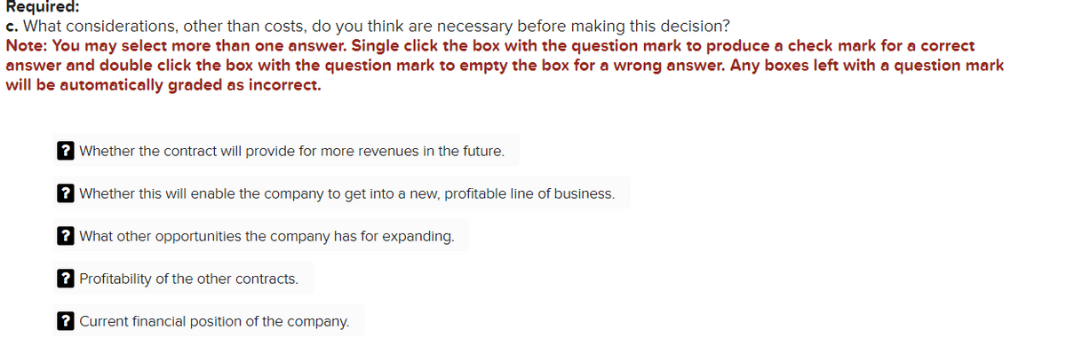 Required:
c. What considerations, other than costs, do you think are necessary before making this decision?
Note: You may select more than one answer. Single click the box with the question mark to produce a check mark for a correct
answer and double click the box with the question mark to empty the box for a wrong answer. Any boxes left with a question mark
will be automatically graded as incorrect.
? Whether the contract will provide for more revenues in the future.
? Whether this will enable the company to get into a new, profitable line of business.
? What other opportunities the company has for expanding.
? Profitability of the other contracts.
? Current financial position of the company.