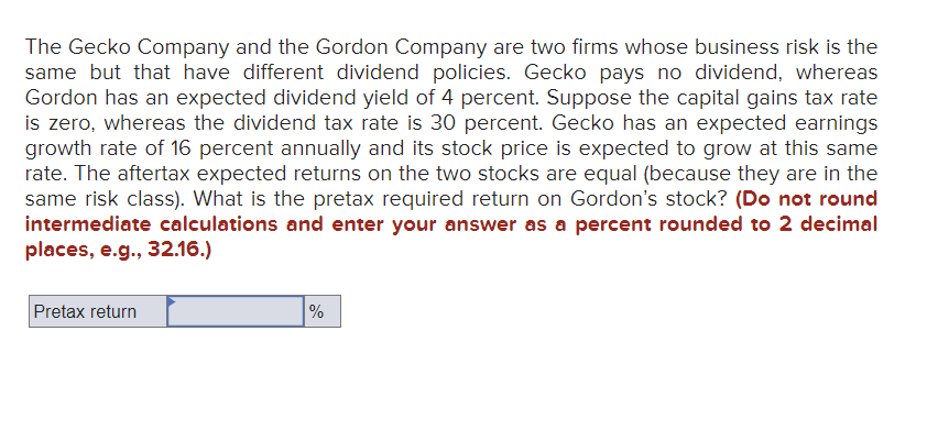 The Gecko Company and the Gordon Company are two firms whose business risk is the
same but that have different dividend policies. Gecko pays no dividend, whereas
Gordon has an expected dividend yield of 4 percent. Suppose the capital gains tax rate
is zero, whereas the dividend tax rate is 30 percent. Gecko has an expected earnings
growth rate of 16 percent annually and its stock price is expected to grow at this same
rate. The aftertax expected returns on the two stocks are equal (because they are in the
same risk class). What is the pretax required return on Gordon's stock? (Do not round
intermediate calculations and enter your answer as a percent rounded to 2 decimal
places, e.g., 32.16.)
Pretax return
%