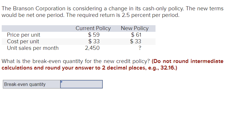 The Branson Corporation is considering a change in its cash-only policy. The new terms
would be net one period. The required return is 2.5 percent per period.
Price per unit
Cost per unit
Unit sales per month
Current Policy
$59
$33
2,450
Break-even quantity
New Policy
$61
$33
?
What is the break-even quantity for the new credit policy? (Do not round intermediate
calculations and round your answer to 2 decimal places, e.g., 32.16.)