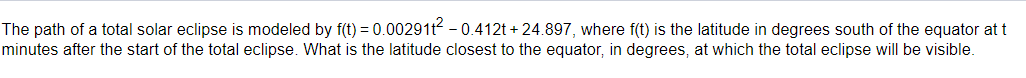 The path of a total solar eclipse is modeled by f(t) = 0.002911² -0.412t+24.897, where f(t) is the latitude in degrees south of the equator at t
minutes after the start of the total eclipse. What is the latitude closest to the equator, in degrees, at which the total eclipse will be visible.