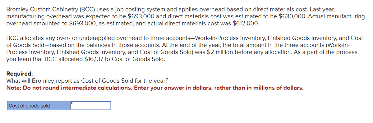 Bromley Custom Cabinetry (BCC) uses a job costing system and applies overhead based on direct materials cost. Last year,
manufacturing overhead was expected to be $693,000 and direct materials cost was estimated to be $630,000. Actual manufacturing
overhead amounted to $693,000, as estimated, and actual direct materials cost was $612,000.
BCC allocates any over- or underapplied overhead to three accounts-Work-in-Process Inventory, Finished Goods Inventory, and Cost
of Goods Sold-based on the balances in those accounts. At the end of the year, the total amount in the three accounts (Work-in-
Process Inventory, Finished Goods Inventory, and Cost of Goods Sold) was $2 million before any allocation. As a part of the process,
you learn that BCC allocated $16,137 to Cost of Goods Sold.
Required:
What will Bromley report as Cost of Goods Sold for the year?
Note: Do not round intermediate calculations. Enter your answer in dollars, rather than in millions of dollars.
Cost of goods sold