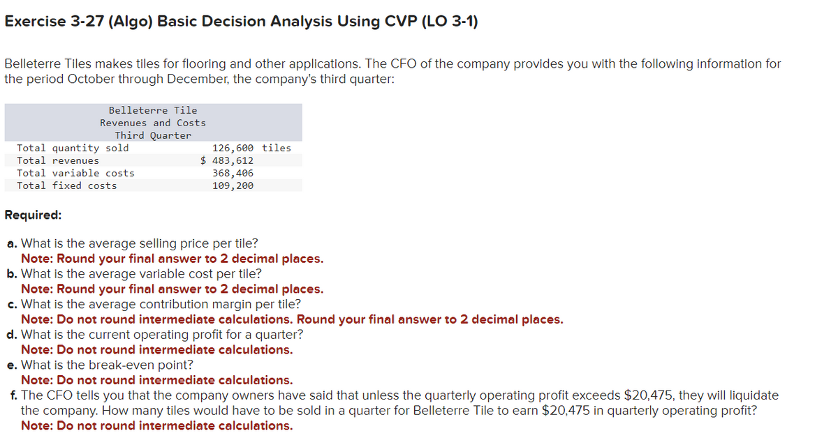 Exercise 3-27 (Algo) Basic Decision Analysis Using CVP (LO 3-1)
Belleterre Tiles makes tiles for flooring and other applications. The CFO of the company provides you with the following information for
the period October through December, the company's third quarter:
Belleterre Tile
Revenues and Costs
Third Quarter
Total quantity sold
Total revenues
Total variable costs
Total fixed costs
126,600 tiles
$ 483,612
368,406
109, 200
Required:
a. What is the average selling price per tile?
Note: Round your final answer to 2 decimal places.
b. What is the average variable cost per tile?
Note: Round your final answer to 2 decimal places.
c. What is the average contribution margin per tile?
Note: Do not round intermediate calculations. Round your final answer to 2 decimal places.
d. What is the current operating profit for a quarter?
Note: Do not round intermediate calculations.
e. What is the break-even point?
Note: Do not round intermediate calculations.
f. The CFO tells you that the company owners have said that unless the quarterly operating profit exceeds $20,475, they will liquidate
the company. How many tiles would have to be sold in a quarter for Belleterre Tile to earn $20,475 in quarterly operating profit?
Note: Do not round intermediate calculations.