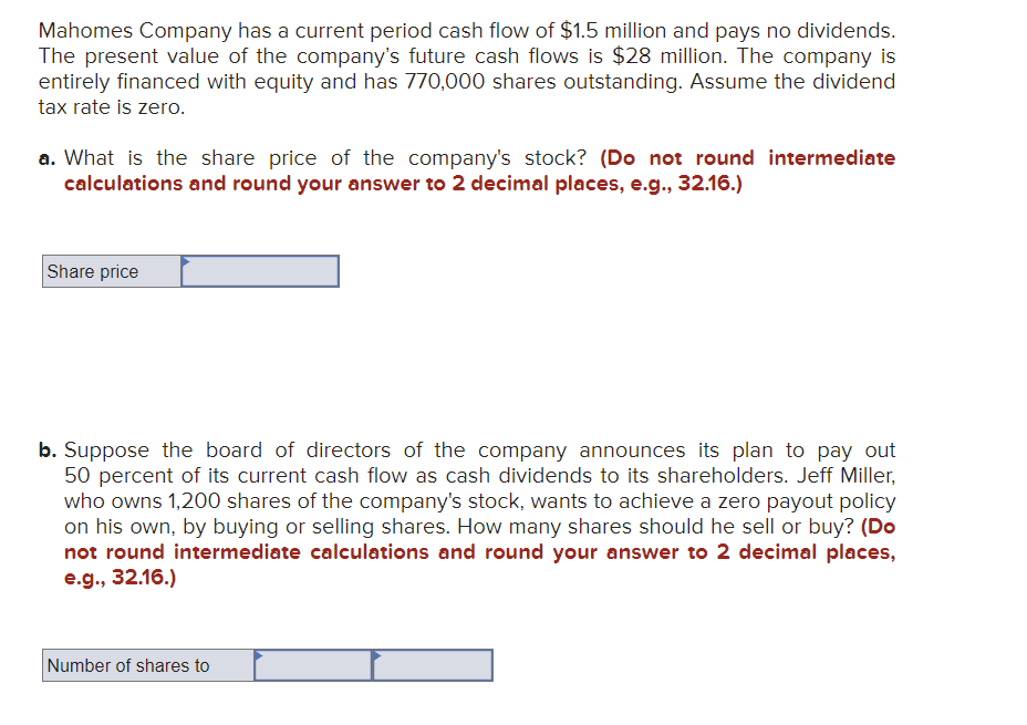 Mahomes Company has a current period cash flow of $1.5 million and pays no dividends.
The present value of the company's future cash flows is $28 million. The company is
entirely financed with equity and has 770,000 shares outstanding. Assume the dividend
tax rate is zero.
a. What is the share price of the company's stock? (Do not round intermediate
calculations and round your answer to 2 decimal places, e.g., 32.16.)
Share price
b. Suppose the board of directors of the company announces its plan to pay out
50 percent of its current cash flow as cash dividends to its shareholders. Jeff Miller,
who owns 1,200 shares of the company's stock, wants to achieve a zero payout policy
on his own, by buying or selling shares. How many shares should he sell or buy? (Do
not round intermediate calculations and round your answer to 2 decimal places,
e.g., 32.16.)
Number of shares to