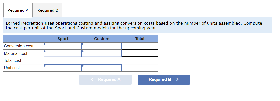 Required A Required B
Larned Recreation uses operations costing and assigns conversion costs based on the number of units assembled. Compute
the cost per unit of the Sport and Custom models for the upcoming year.
Sport
Conversion cost
Material cost
Total cost
Unit cost
Custom
< Required A
Total
Required B
>