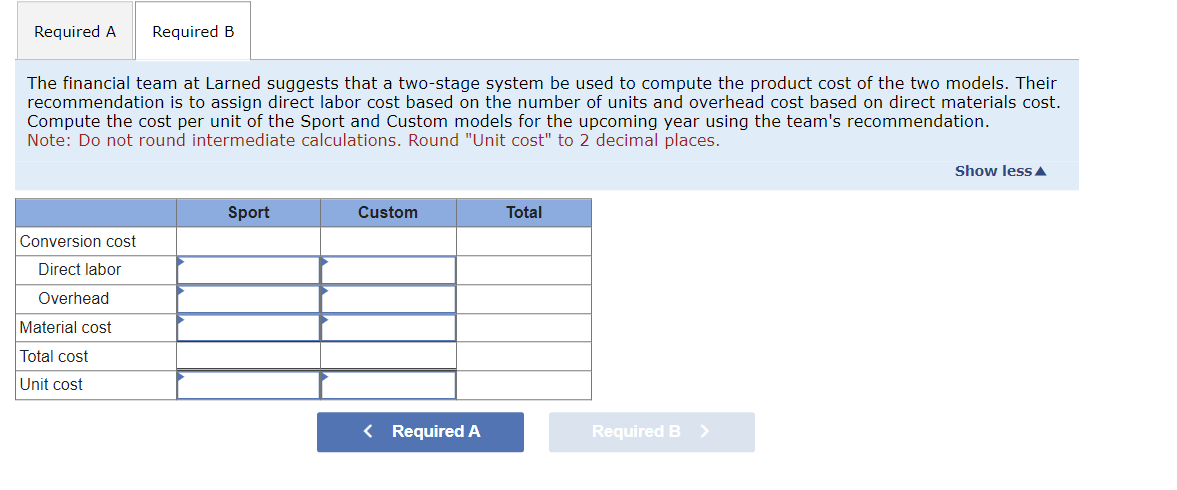 Required A Required B
The financial team at Larned suggests that a two-stage system be used to compute the product cost of the two models. Their
recommendation is to assign direct labor cost based on the number of units and overhead cost based on direct materials cost.
Compute the cost per unit of the Sport and Custom models for the upcoming year using the team's recommendation.
Note: Do not round intermediate calculations. Round "Unit cost" to 2 decimal places.
Conversion cost
Direct labor
Overhead
Material cost
Total cost
Unit cost
Sport
Custom
< Required A
Total
Required B >
Show less ▲