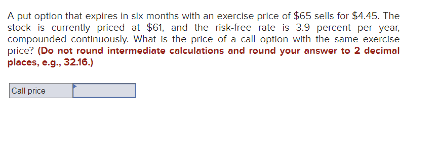 A put option that expires in six months with an exercise price of $65 sells for $4.45. The
stock is currently priced at $61, and the risk-free rate is 3.9 percent per year,
compounded continuously. What is the price of a call option with the same exercise
price? (Do not round intermediate calculations and round your answer to 2 decimal
places, e.g., 32.16.)
Call price