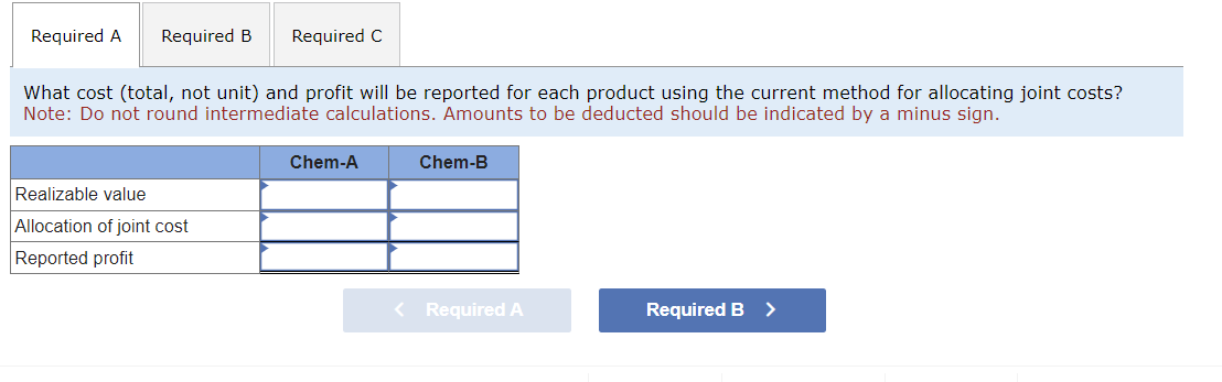 Required A Required B Required C
What cost (total, not unit) and profit will be reported for each product using the current method for allocating joint costs?
Note: Do not round intermediate calculations. Amounts to be deducted should be indicated by a minus sign.
Realizable value
Allocation of joint cost
Reported profit
Chem-A
Chem-B
< Required A
Required B >