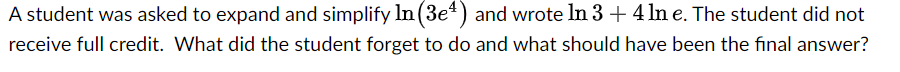 A student was asked to expand and simplify In (3e4) and wrote In 3 + 4 ln e. The student did not
receive full credit. What did the student forget to do and what should have been the final answer?