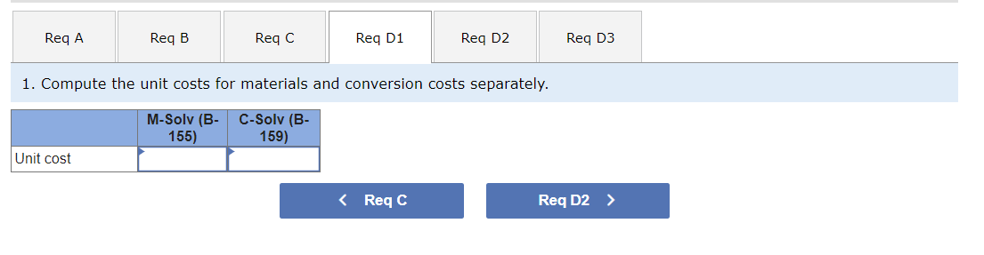 Req A
Req B
Unit cost
Req C
Req D1
1. Compute the unit costs for materials and conversion costs separately.
M-Solv (B- C-Solv (B-
155)
159)
Req D2
< Req C
Req D3
Req D2 >