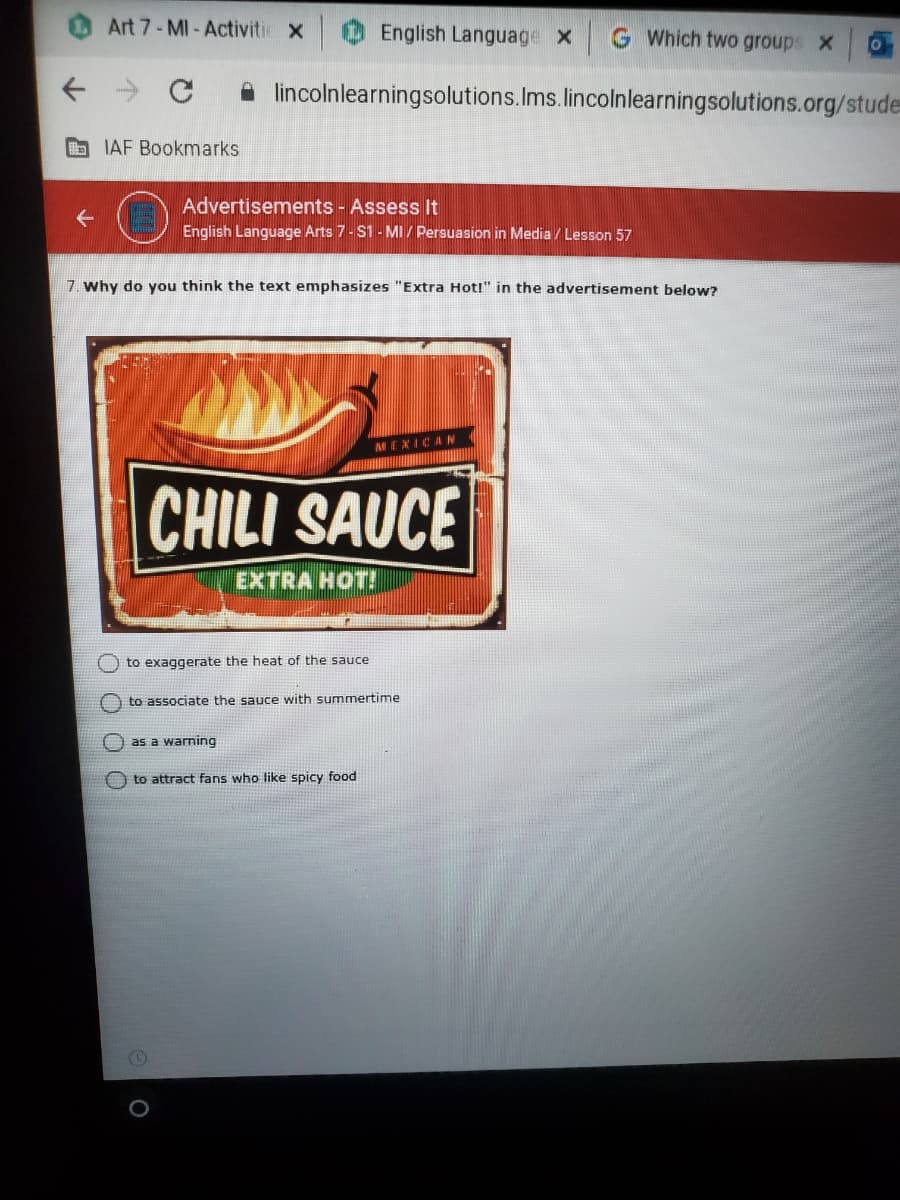 Art 7- MI- Activitie x
English Language x
G Which two groups X
A lincolnlearningsolutions.Ims.lincolnlearningsolutions.org/stude
O IAF Bookmarks
Advertisements - Assess It
English Language Arts 7- S1 - MI / Persuasion in Media / Lesson 57
7. Why do you think the text emphasizes "Extra Hoti" in the advertisement below?
MEXICAN
CHILI SAUCE
EXTRA HOT!
O to exaggerate the heat of the sauce
to associate the sauce with summertime
e as a warning
O to attract fans who like spicy food
