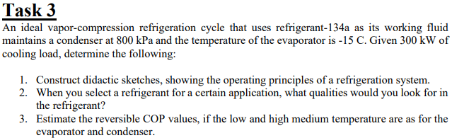 Task 3
An ideal vapor-compression refrigeration cycle that uses refrigerant-134a as its working fluid
maintains a condenser at 800 kPa and the temperature of the evaporator is -15 C. Given 300 kW of
cooling load, determine the following:
1. Construct didactic sketches, showing the operating principles of a refrigeration system.
2. When you select a refrigerant for a certain application, what qualities would you look for in
the refrigerant?
3. Estimate the reversible COP values, if the low and high medium temperature are as for the
evaporator and condenser.
