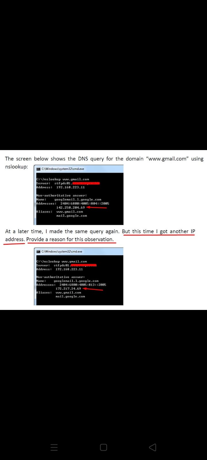 The screen below shows the DNS query for the domain "www.gmail.com" using
nslookup:
C:\Windows\system32\cmd.exe
C:ns lookup www.gmail.com
Server: stf pdc01.
Address: 192.168.223.11
Non-authoritative answer:
Nane:
Addresses: 2404:6800:4005:804::2005
googlemail.1.google.com
142.250.204.69
Aliases:
www.gmail.con
mail.google.com
At a later time, I made the same query again. But this time I got another IP
address. Provide a reason for this observation.
. CAWindows\system32\cmd
C:>nslookup www.gmail.com
Server:
Address: 192.168.223.1i
stfpdc01.
Non-authoritative ansver:
Name:
nddresses: 2404:6800:4005 :813::2005
googlenail.1.google.com
172.217.24.69
Aliases:
www.gmail.com
mail.google.com
||
