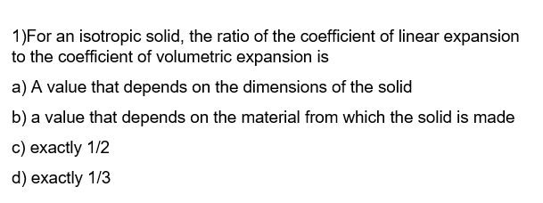 1)For an isotropic solid, the ratio of the coefficient of linear expansion
to the coefficient of volumetric expansion is
a) A value that depends on the dimensions of the solid
b) a value that depends on the material from which the solid is made
c) exactly 1/2
d) exactly 1/3
