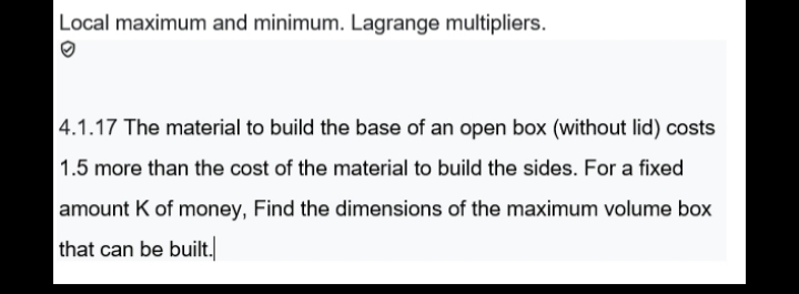 Local maximum and minimum. Lagrange multipliers.
4.1.17 The material to build the base of an open box (without lid) costs
1.5 more than the cost of the material to build the sides. For a fixed
amount K of money, Find the dimensions of the maximum volume box
that can be built.
