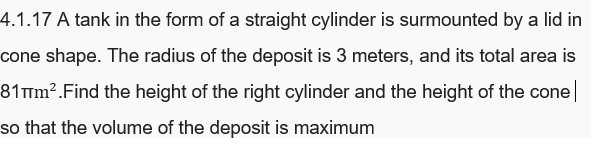 4.1.17 A tank in the form of a straight cylinder is surmounted by a lid in
cone shape. The radius of the deposit is 3 meters, and its total area is
81mm².Find the height of the right cylinder and the height of the cone
so that the volume of the deposit is maximum
