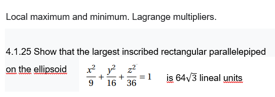 Local maximum and minimum. Lagrange multipliers.
4.1.25 Show that the largest inscribed rectangular parallelepiped
on the ellipsoid
x2 y? z2
ww vw m ww ww
is 64V3 lineal units
%3!
9.
16
36
