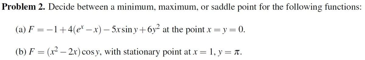 Problem 2. Decide between a minimum, maximum, or saddle point for the following functions:
(a) F −1+4(ex − x) — 5xsin y+6y² at the point x = y = 0.
(b) F = (x² − 2x) cosy, with stationary point at x =
1, y = π.