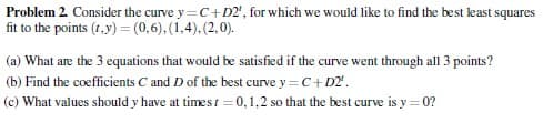 Problem 2. Consider the curve y=C+D2', for which we would like to find the best least squares
fit to the points (1,y) = (0,6), (1,4), (2,0).
(a) What are the 3 equations that would be satisfied if the curve went through all 3 points?
(b) Find the coefficients C and D of the best curve y=C+D2¹.
(c) What values should y have at times t=0,1,2 so that the best curve is y=0?