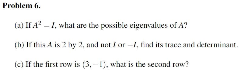 **Problem 6.**

(a) If \( A^2 = I \), what are the possible eigenvalues of \( A \)?

(b) If this \( A \) is 2 by 2, and not \( I \) or \(-I\), find its trace and determinant.

(c) If the first row is \( (3, -1) \), what is the second row?