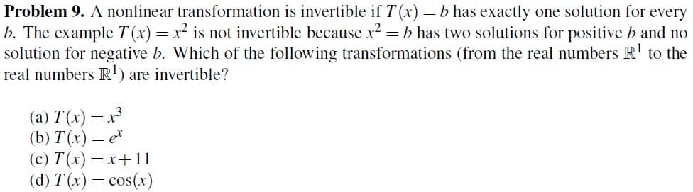 Problem 9. A nonlinear transformation is invertible if T(x) = b has exactly one solution for every
b. The example T(x) = x² is not invertible because x² = = b has two solutions for positive b and no
solution for negative b. Which of the following transformations (from the real numbers R¹ to the
real numbers R¹) are invertible?
(a) T(x) = x³
(b) T(x) = et
(c) T(x)=x+11
(d) T(x) = cos(x)