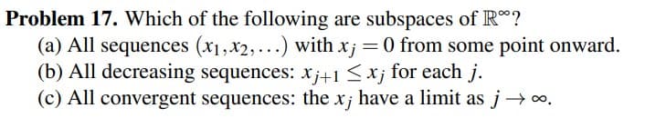 Problem 17. Which of the following are subspaces of R*?
(a) All sequences (x1,x2,...) with x; = 0 from some point onward.
(b) All decreasing sequences: xj+1 ≤ xj for each j.
(c) All convergent sequences: the xj have a limit as j→∞.