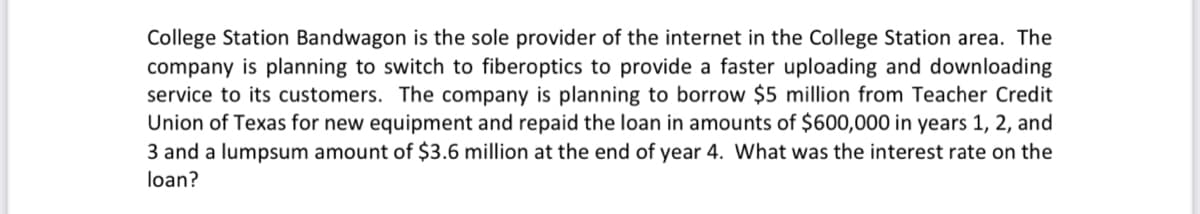 College Station Bandwagon is the sole provider of the internet in the College Station area. The
company is planning to switch to fiberoptics to provide a faster uploading and downloading
service to its customers. The company is planning to borrow $5 million from Teacher Credit
Union of Texas for new equipment and repaid the loan in amounts of $600,000 in years 1, 2, and
3 and a lumpsum amount of $3.6 million at the end of year 4. What was the interest rate on the
loan?