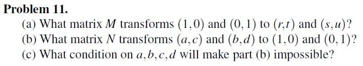 Problem 11.
(a) What matrix M transforms (1,0) and (0, 1) to (r,t) and (s,u)?
(b) What matrix N transforms (a, c) and (b,d) to (1,0) and (0, 1)?
(c) What condition on a, b, c, d will make part (b) impossible?