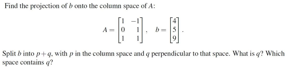 Find the projection of b onto the column space of A:
A
b
5
Split b into p+q, with p in the column space and q perpendicular to that space. What is q? Which
space contains q?