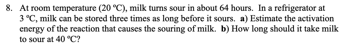 8. At room temperature (20 °C), milk turns sour in about 64 hours. In a refrigerator at
3 °C, milk can be stored three times as long before it sours. a) Estimate the activation
energy of the reaction that causes the souring of milk. b) How long should it take milk
to sour at 40 °C?