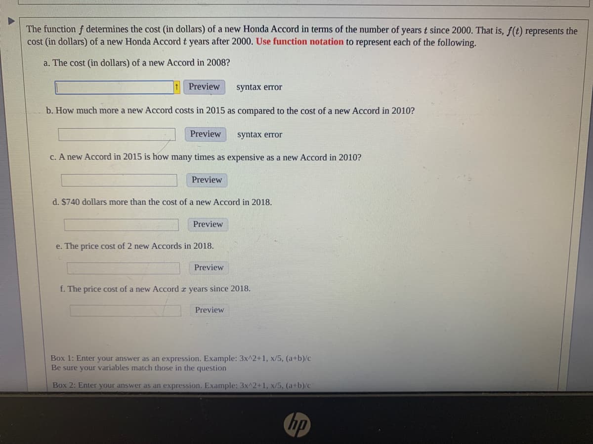 # Understanding the Cost Function of a New Honda Accord

The function \( f \) determines the cost (in dollars) of a new Honda Accord in terms of the number of years \( t \) since 2000. That is, \( f(t) \) represents the cost (in dollars) of a new Honda Accord \( t \) years after 2000. Use function notation to represent each of the following:

### Questions

**a.** The cost (in dollars) of a new Accord in 2008?
  - Input your answer: \[ \_\_\_\_\_\_\_\_\_\_\_\_\_ \]
  - Preview: \[ \text{syntax error} \]
  
**b.** How much more a new Accord costs in 2015 as compared to the cost of a new Accord in 2010?
  - Input your answer: \[ \_\_\_\_\_\_\_\_\_\_\_\_\_ \]
  - Preview: \[ \text{syntax error} \]

**c.** A new Accord in 2015 is how many times as expensive as a new Accord in 2010?
  - Input your answer: \[ \_\_\_\_\_\_\_\_\_\_\_\_\_ \]
  - Preview: \[ \text{syntax error} \]

**d.** \$740 dollars more than the cost of a new Accord in 2018.
  - Input your answer: \[ \_\_\_\_\_\_\_\_\_\_\_\_\_ \]
  - Preview: \[ \text{syntax error} \]

**e.** The price cost of 2 new Accords in 2018.
  - Input your answer: \[ \_\_\_\_\_\_\_\_\_\_\_\_\_ \]
  - Preview: \[ \text{syntax error} \]

**f.** The price cost of a new Accord \( x \) years since 2018.
  - Input your answer: \[ \_\_\_\_\_\_\_\_\_\_\_\_\_ \]
  - Preview: \[ \text{syntax error} \]

### Answer Submission Guidelines

- **Box 1:** Enter your answer as an expression. Example: \( 3x^2 + 1, \frac{x}{5}, \frac{(a+b)}{c} \)
 