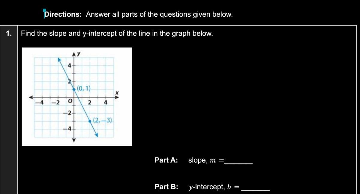 Directions: Answer all parts of the questions given below.
1.
Find the slope and y-intercept of the line in the graph below.
AY
4
(0, 1)
-4
-2
4
-2-
(2,-3)
-4
Part A:
slope, m =,
Part B:
y-intercept, b =
2.
