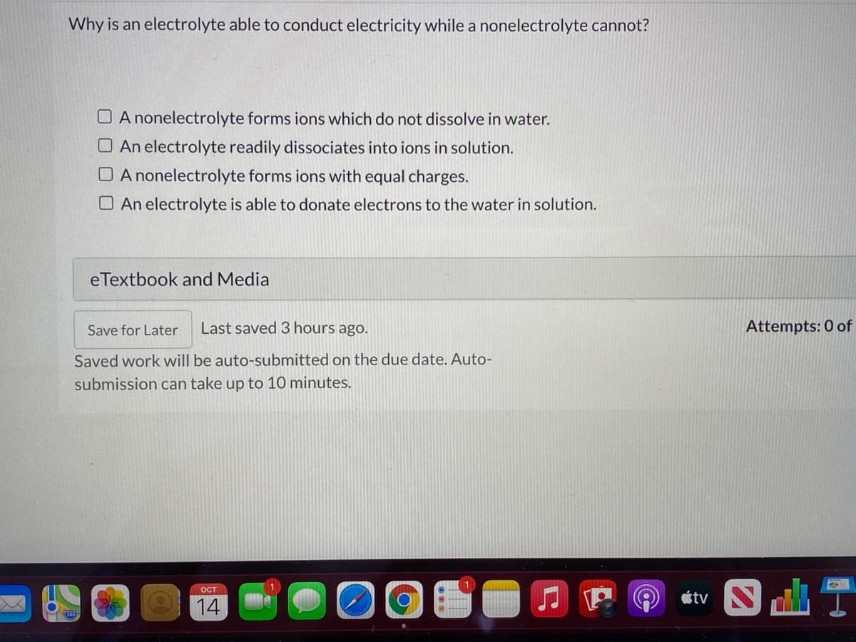 Why is an electrolyte able to conduct electricity while a nonelectrolyte cannot?
O A nonelectrolyte forms ions which do not dissolve in water.
O An electrolyte readily dissociates into ions in solution.
O A nonelectrolyte forms ions with equal charges.
O An electrolyte is able to donate electrons to the water in solution.
eTextbook and Media
for Later
Last saved 3 hours ago.
Attempts: 0 of
Saved work will be auto-submitted on the due date. Auto-
submission can take up to 10 minutes.
ост
étv N
14
