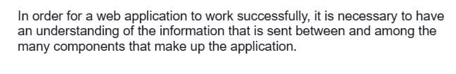 In order for a web application to work successfully, it is necessary to have
an understanding of the information that is sent between and among the
many components that make up the application.