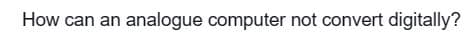 How can an analogue computer not convert digitally?