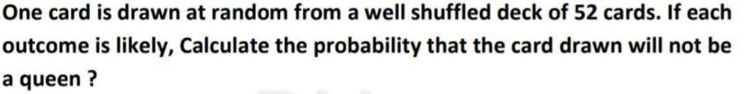 One card is drawn at random from a well shuffled deck of 52 cards. If each
outcome is likely, Calculate the probability that the card drawn will not be
a queen ?