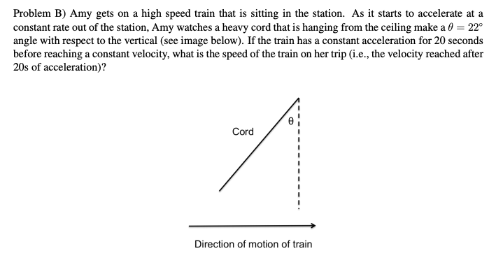 Problem B) Amy gets on a high speed train that is sitting in the station. As it starts to accelerate at a
constant rate out of the station, Amy watches a heavy cord that is hanging from the ceiling make a 0 = 22°
angle with respect to the vertical (see image below). If the train has a constant acceleration for 20 seconds
before reaching a constant velocity, what is the speed of the train on her trip (i.e., the velocity reached after
20s of acceleration)?
Cord
Direction of motion of train
