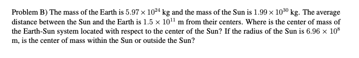 Problem B) The mass of the Earth is 5.97 x 1024 kg and the mass of the Sun is 1.99 x 1030 kg. The average
distance between the Sun and the Earth is 1.5 x 1011 m from their centers. Where is the center of mass of
the Earth-Sun system located with respect to the center of the Sun? If the radius of the Sun is 6.96 x 108
m, is the center of mass within the Sun or outside the Sun?
