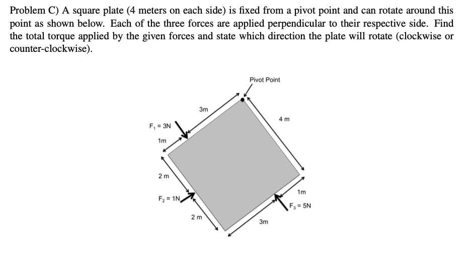 Problem C) A square plate (4 meters on each side) is fixed from a pivot point and can rotate around this
point as shown below. Each of the three forces are applied perpendicular to their respective side. Find
the total torque applied by the given forces and state which direction the plate will rotate (clockwise or
counter-clockwise).
Pivot Point
3m
4 m
F, = 3N
1m
2 m
1m
F2 = 1N,
F3 = 5N
2 m
3m
