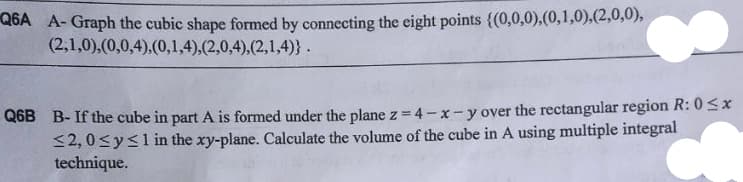 Q6A A-Graph the cubic shape formed by connecting the eight points {(0,0,0),(0,1,0),(2,0,0),
(2,1,0),(0,0,4),(0,1,4),(2,0,4),(2,1,4)}.
Q6B B-If the cube in part A is formed under the plane z = 4-x-y over the rectangular region R: 0≤x
≤2,0 ≤ y ≤1 in the xy-plane. Calculate the volume of the cube in A using multiple integral
technique.
+