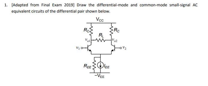 1. [Adapted from Final Exam 2019] Draw the differential-mode and common-mode small-signal AC
equivalent circuits of the differential pair shown below.
Vcc
V₁
RcZ
ܚ܀
RL
Vol
REEDEE
-VEE
Rc
Vo2