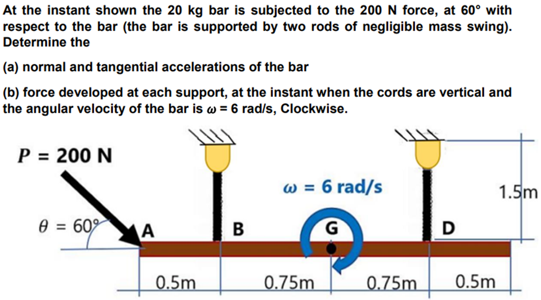 At the instant shown the 20 kg bar is subjected to the 200 N force, at 60° with
respect to the bar (the bar is supported by two rods of negligible mass swing).
Determine the
(a) normal and tangential accelerations of the bar
(b) force developed at each support, at the instant when the cords are vertical and
the angular velocity of the bar is w = 6 rad/s, Clockwise.
P = 200 N
w = 6 rad/s
1.5m
e = 609
A
B
D
0.5m.
0.75m
_0.75m
0.5m
