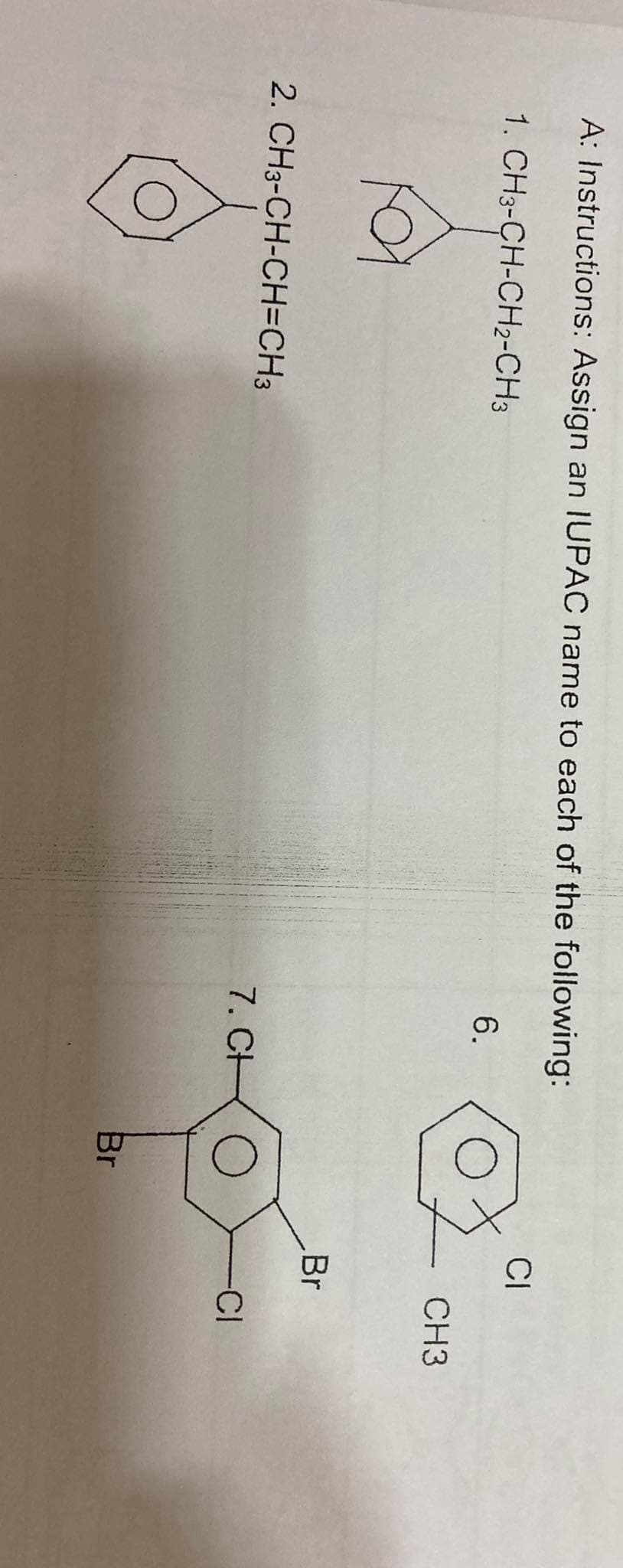 A: Instructions: Assign an IUPAC name to each of the following:
CI
1. CH3-CH-CH2-CH3
6.
CH3
Br
2. CH3-CH-CH=CH3
7. CH
CI
Br
