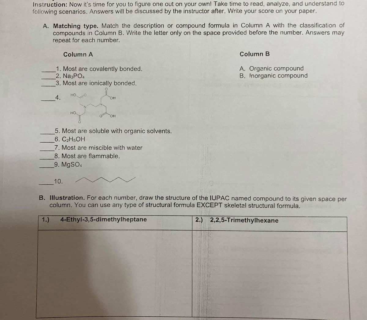 Instruction: Now it's time for you to figure one out on your own! Take time to read, analyze, and understand to
following scenarios. Answers will be discussed by the instructor after. Write your score on your paper.
A. Matching type. Match the description or compound formula in Column A with the classification of
compounds in Column B. Write the letter only on the space provided before the number. Answers may
repeat for each number.
Column A
Column B
1. Most are covalently bonded.
2. Na3PO4
3. Most are ionically bonded.
A. Organic compound
B. Inorganic compound
но.
4.
HO
HO
5. Most are soluble with organic solvents.
6. C2H5OH
7. Most are miscible with water
8. Most are flammable.
9. M9SO4
10.
B. Illustration. For each number, draw the structure of the IUPAC named compound to its given space per
column. You can use any type of structural formula EXCEPT skeletal structural formula.
1.)
4-Ethyl-3,5-dimethylheptane
2.) 2,2,5-Trimethylhexane
