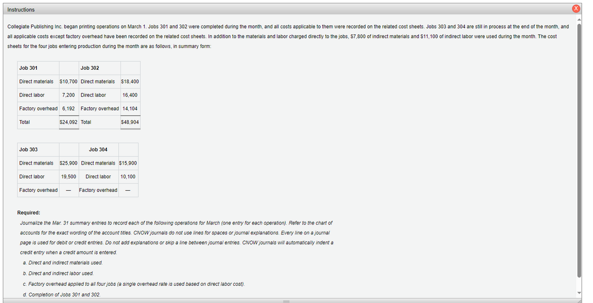 Instructions
Collegiate Publishing Inc. began printing operations on March 1. Jobs 301 and 302 were completed during the month, and all costs applicable to them were recorded on the related cost sheets. Jobs 303 and 304 are still in process at the end of the month, and
all applicable costs except factory overhead have been recorded on the related cost sheets. In addition to the materials and labor charged directly to the jobs, $7,800 of indirect materials and $11,100 of indirect labor were used during the month. The cost
sheets for the four jobs entering production during the month are as follows, in summary form:
Job 301
Direct materials
$10,700 Direct materials $18,400
7,200 Direct labor
Factory overhead 6,192 Factory overhead 14,104
$24,092 Total
$48,904
Direct labor
Total
Job 303
Direct materials
Direct labor
Factory overhead
Job 302
19,500
-
Job 304
$25,900 Direct materials $15,900
Direct labor 10,100
16,400
Factory overhead
Required:
Journalize the Mar. 31 summary entries to record each of the following operations for March (one entry for each operation). Refer to the chart of
accounts for the exact wording of the account titles. CNOW journals do not use lines for spaces or journal explanations. Every line on a journal
page is used for debit or credit entries. Do not add explanations or skip a line between journal entries. CNOW journals will automatically indent a
credit entry when a credit amount is entered.
a. Direct and indirect materials used.
b. Direct and indirect labor used.
c. Factory overhead applied to all four jobs (a single overhead rate is used based on direct labor cost).
d. Completion of Jobs 301 and 302.
X