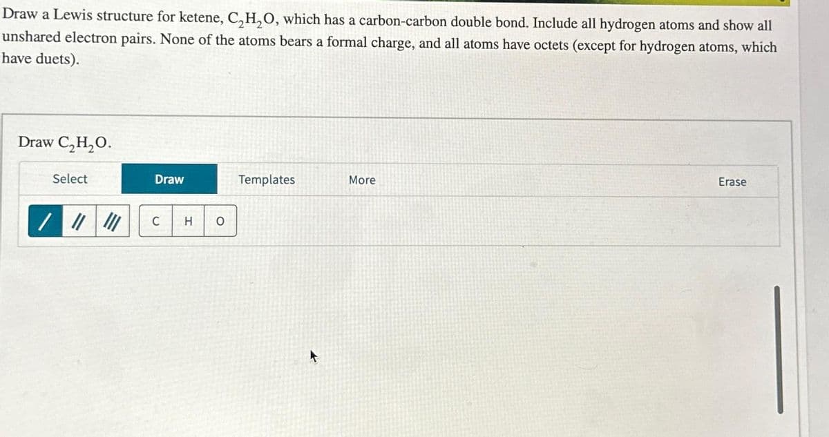 Draw a Lewis structure for ketene, C₂H₂O, which has a carbon-carbon double bond. Include all hydrogen atoms and show all
unshared electron pairs. None of the atoms bears a formal charge, and all atoms have octets (except for hydrogen atoms, which
have duets).
Draw C₂H₂O.
Select
///
III
Draw
C H O
Templates
More
Erase