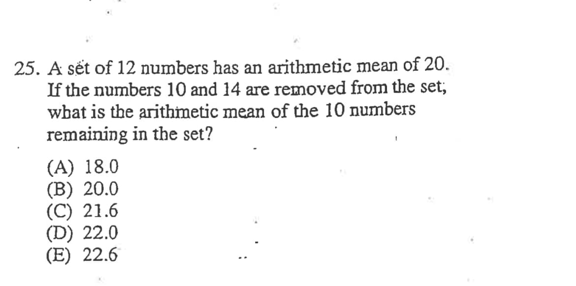 25. A sét of 12 numbers has an arithmetic mean of 20.
If the numbers 10 and 14 are removed from the set;
what is the arithmetic mean of the 10 numbers
remaining in the set?
(A) 18.0
(B) 20.0
(C) 21.6
(D) 22.0
(E) 22.6
