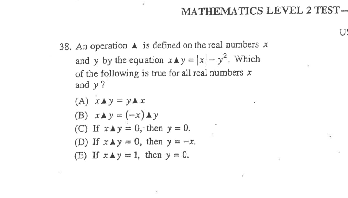 MATHEMATICS LEVEL 2 TEST-
US
38. An operation A is defined on the real numbers x
and y by the equation xAy = |x|– y². Which
of the following is true for all real numbers x
and y ?
(A) xAy = yAX
(B) xAy = (-x)^y
(C) If xAy = 0, then y = 0.
(D) If xAу%3D 0, then y %3D —х.
(E) If xAy = 1, then y = 0.
