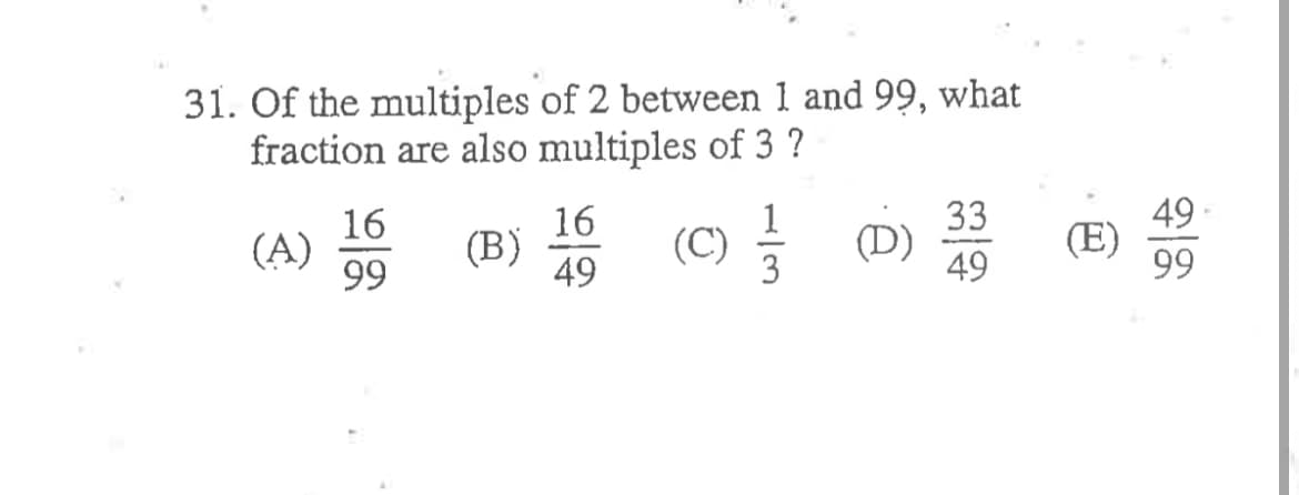 31. Of the multiples of 2 between 1 and 99, what
fraction are also multiples of 3 ?
49
(E)
99
33
16
(A)
99
16
(B)
49
(C)를
1
(D)
49
3
